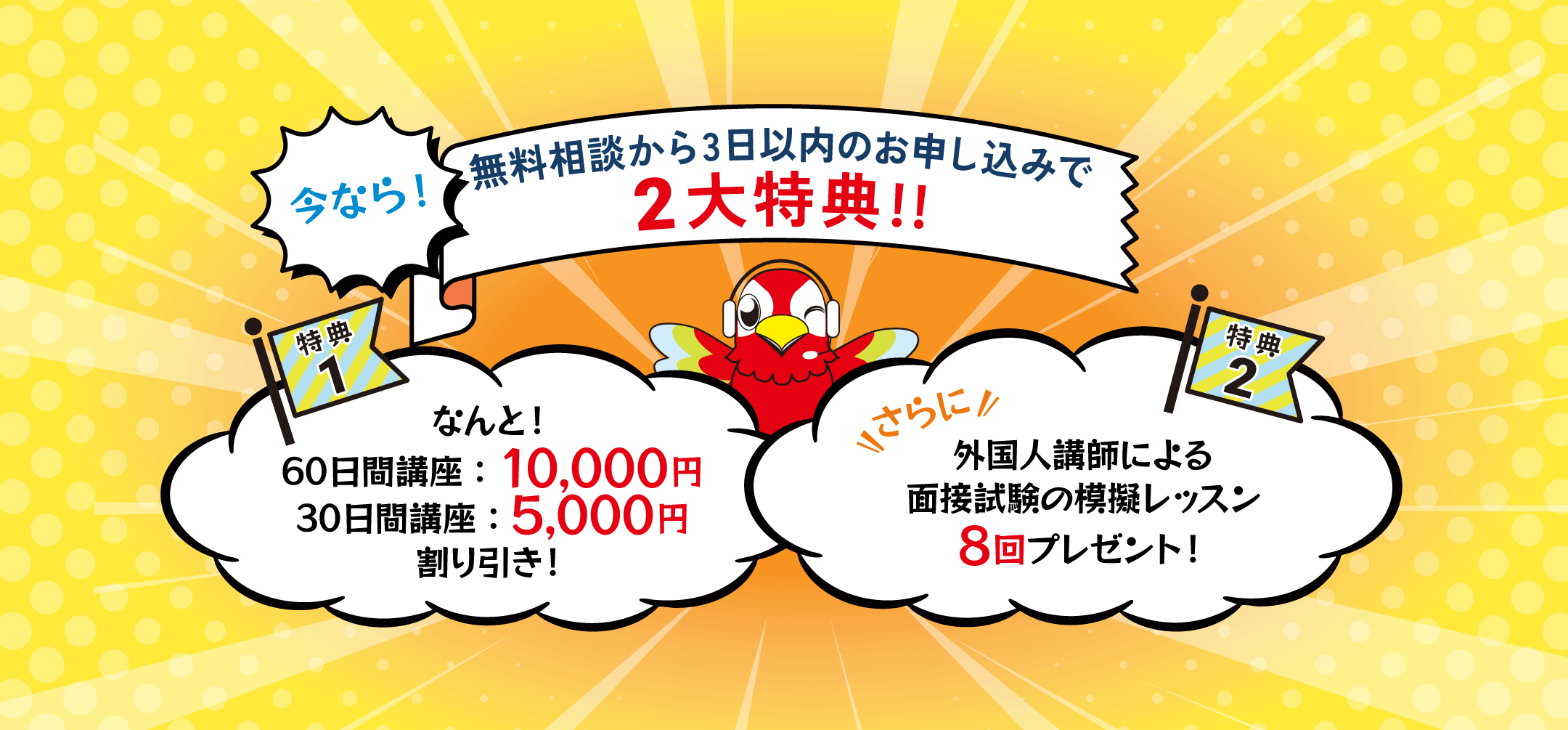 今なら、講座お申し込み二大特典！無料相談から3日以内にお申し込みなら、なんと、特典1：60日講座で10,000円、30日講座で5,000円割り引き！さらに！特典2：外国人講師による面接試験の模擬レッスンを8回プレゼント！