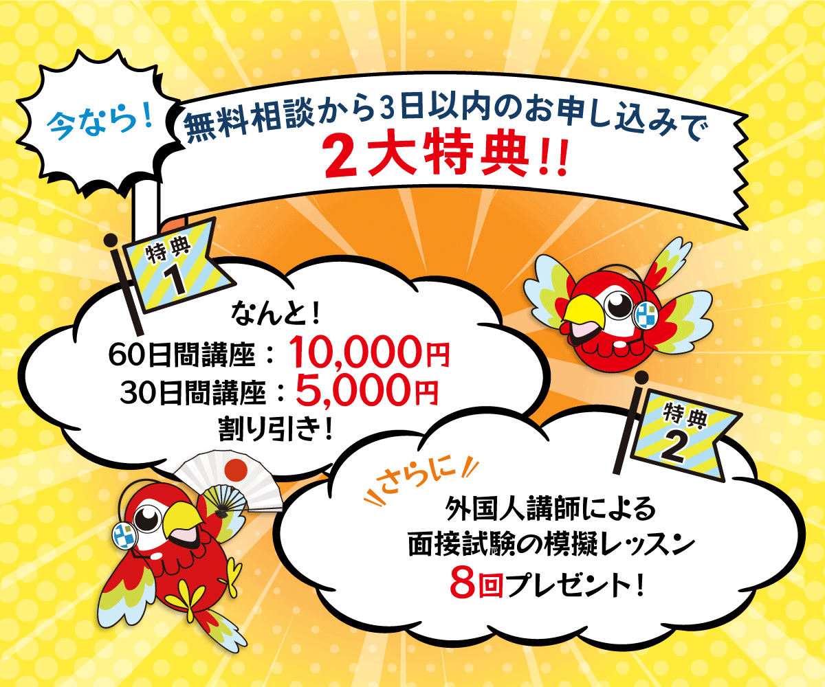 今なら、講座お申し込み二大特典！無料相談から3日以内にお申し込みなら、なんと、特典1：60日講座で10,000円、30日講座で5,000円割り引き！さらに！特典2：外国人講師による面接試験の模擬レッスンを8回プレゼント！